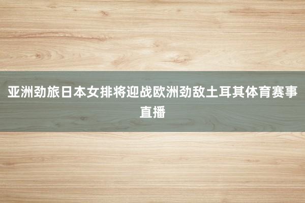 亚洲劲旅日本女排将迎战欧洲劲敌土耳其体育赛事直播