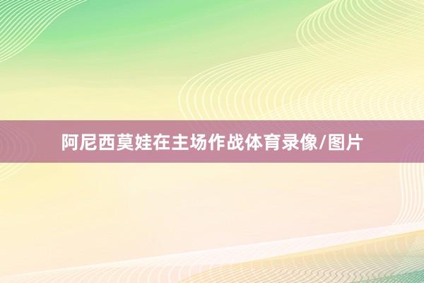 阿尼西莫娃在主场作战体育录像/图片